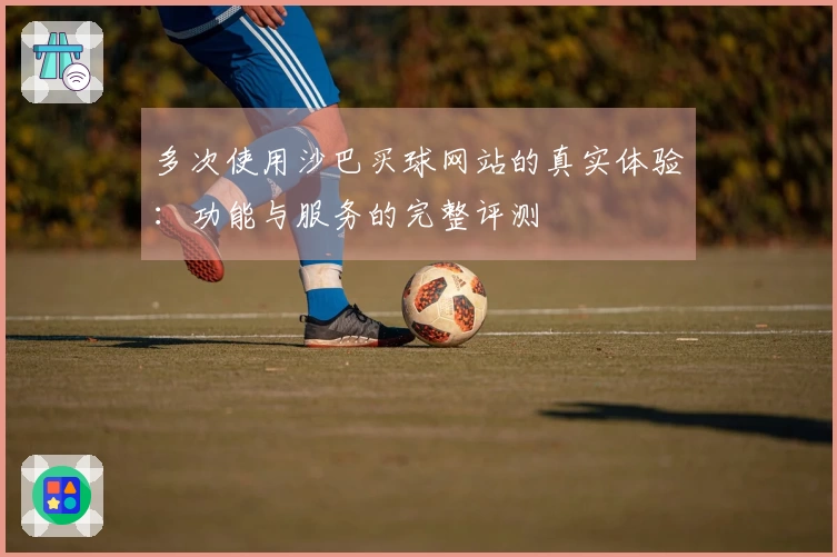 多次使用沙巴买球网站的真实体验：功能与服务的完整评测