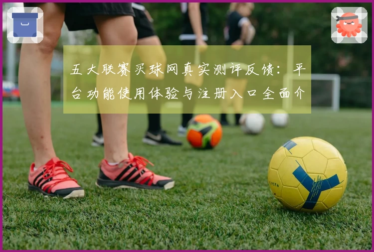 五大联赛买球网真实测评反馈：平台功能使用体验与注册入口全面介绍